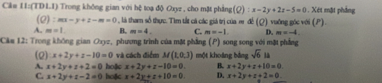 Cầ# 11:(TDLI) Trong không gian với hệ toạ độ Oxyz , cho mặt phẳng(Q) : x-2y+2z-5=0. Xét mặt phẳng
(2): mx-y+z-m=0 , là tharn số thực. Tìm tắt cả các giá trị của m để (Q) vuông góc với (P).
A. m=1. B. m=4. C. m=-1. D. m=-4. 
Cầu 12: Trong không gian Oxyz, phương trình của mặt phầng (P) song song với mặt phẳng
(2) x+2y+z-10=0 và cách điểm M(1,0,3) một khoảng bảng sqrt(6)la
A. x+2y+z+2=0 hoặc x+2y+z-10=0. B. x+2y+z+10=0.
C. x+2y+z-2=0 hoặc x+2y+z+10=0. D. x+2y+z+2=0.