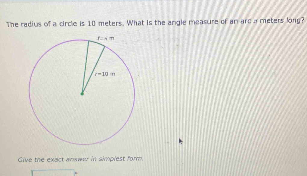 The radius of a circle is 10 meters. What is the angle measure of an arc π meters long?
Give the exact answer in simplest form.