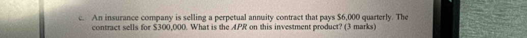 An insurance company is selling a perpetual annuity contract that pays $6,000 quarterly. The 
contract sells for $300,000. What is the APR on this investment product? (3 marks)