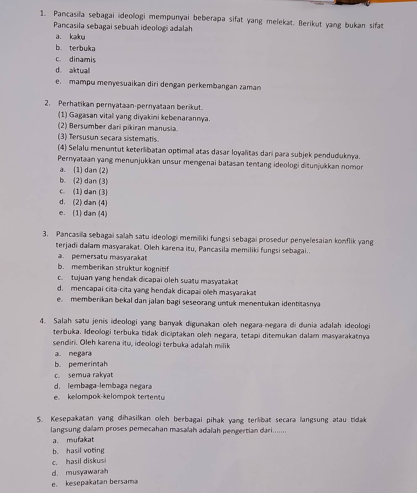 Pancasila sebagai ideologi mempunyai beberapa sifat yang melekat. Berikut yang bukan sifat
Pancasila sebagai sebuah ideologi adalah
a. kaku
b. terbuka
c. dinamis
d. aktual
e. mampu menyesuaikan diri dengan perkembangan zaman
2. Perhatikan pernyataan-pernyataan berikut.
(1) Gagasan vital yang diyakini kebenarannya.
(2) Bersumber dari pikiran manusia.
(3) Tersusun secara sistematis.
(4) Selalu menuntut keterlibatan optimal atas dasar loyalitas dari para subjek penduduknya.
Pernyataan yang menunjukkan unsur mengenai batasan tentang ideologi ditunjukkan nomor
a. (1) dan (2)
b. (2) dan (3)
c. (1) dan (3)
d. (2) dan (4)
e. (1) dan (4)
3. Pancasila sebagai salah satu ideologi memiliki fungsi sebagai prosedur penyelesaian konflik yang
terjadi dalam masyarakat. Oleh karena itu, Pancasila memiliki fungsi sebagai..
a. pemersatu masyarakat
b. memberikan struktur kognitif
c. tujuan yang hendak dicapai oleh suatu masyatakat
d. mencapai cita-cita yang hendak dicapai oleh masyarakat
e. memberikan bekal dan jalan bagi seseorang untuk menentukan identitasnya
4. Salah satu jenis ideologi yang banyak digunakan oleh negara-negara di dunia adalah ideologi
terbuka. Ideologi terbuka tidak diciptakan oleh negara, tetapi ditemukan dalam masyarakatnya
sendiri. Oleh karena itu, ideologi terbuka adalah milik
a. negara
b. pemerintah
c. semua rakyat
d. lembaga-lembaga negara
e. kelompok-kelompok tertentu
5. Kesepakatan yang dihasilkan oleh berbagai pihak yang terlibat secara langsung atau tidak
langsung dalam proses pemecahan masalah adalah pengertian dari.......
a. mufakat
b. hasil voting
c. hasil diskusi
d. musyawarah
e. kesepakatan bersama