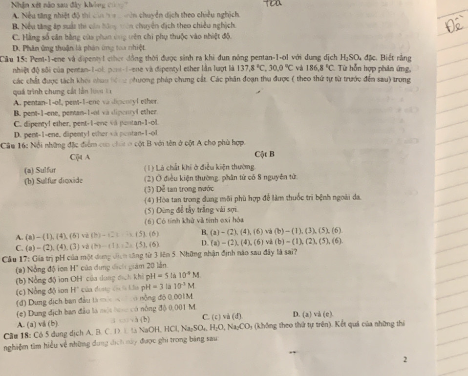 Nhận xét não sau đây không Củ g
A. Nều tăng nhiệt độ thi cin ha c vên chuyển dịch theo chiều nghịch.
B. Nếu tăng ấp suất thi cần bông trên chuyển dịch theo chiều nghịch.
C. Hằng số cân bằng của phan ứng tên chi phụ thuộc vào nhiệt độ.
D. Phân ứng thuận là phản ứng toa nhiệt.
Cầu 15: Pent-1-ene và dipentyl ether đồng thời được sinh ra khi đun nóng pentan-1-ol với dung dịch H_2SO_4dJc Biết rằng
nhiệt độ sối của pentan-1-ol, pent-1-ene và dipentyl ether lần lượt là 137,8°C,30,0°C và 186,8°C. Từ hỗn hợp phản ứng,
các chất được tách khói nhau bi cu phương pháp chưng cất. Các phân đoạn thu được ( theo thứ tự từ trước đến sau) trong
quá trình chung cất lần lư  l
A. pentan-1-ol, pent-1-ene va dpentyl ether.
B. pent-1-one, pentan-1-of vä dipentyl ether
C. dipentyl ether, pent-1-ene và pentan-1-ol.
D. pent-1-ene, dipentyl ether và pentan-1-ol.
Câu 16: Nổi những đặc điểm của chấi ở cột B với tên ở cột A cho phù hợp.
Cột A Cột B
(a) Sulfur ( 1) Là chất khí ở điều kiện thường
(b) Sulfur dioxide (2) Ở điều kiện thường, phân tử có 8 nguyên tử.
(3) Dễ tan trong nước
(4) Hòa tan trong dung môi phù hợp để làm thuốc trì bệnh ngoài da.
(5) Dùng đề tầy trắng vài sợi
(6) Có tính khử và tính exỉ hóa
A. (a) - ( l ),(4),(6) và (b)-(_ ).(5).(6) B. (a)-(2),(4),(6)va(b)-(1) , ( 3) , (5) (6)
C. (a) - (2), (4 1(_ ) ) vá (b)-(11,2),(5),(6) D. (a)-(2),(4),(6)va (b)-( 1), (2), (5 ),(6)
Câu 17: Gia trị pH của một dung địch tăng từ 3 lên 5. Những nhận định náo sau đây là sai?
(a) Nồng độ ion H" của dụng địch giám 20 lần.
(b) Nổng độ ion OH' của dang địch khi pH=5 là 10^(-9)M
(c) Nổng độ ion H° của dung đạch ku pH=3 lā 10^(-3)M
(d) Dung dịch ban đầu là một  c có nồng độ 0,001M
(e) Dung địch ban đầu là một hưsc có nông độ 0,001 M. D. (a) và (e).
A. (a) vå (b). 3 c và (b) C. c)va(d)
Cầu 18: Có 5 dung dịch A. B. C. D  E là NaOH,HCl,Na_2SO_4,H_2O,Na_2CO_3 (không theo thứ tự trên). Kết quả của những thí
nghiệm tìm hiều về những dung dịch này được ghi trong bảng sau:
2