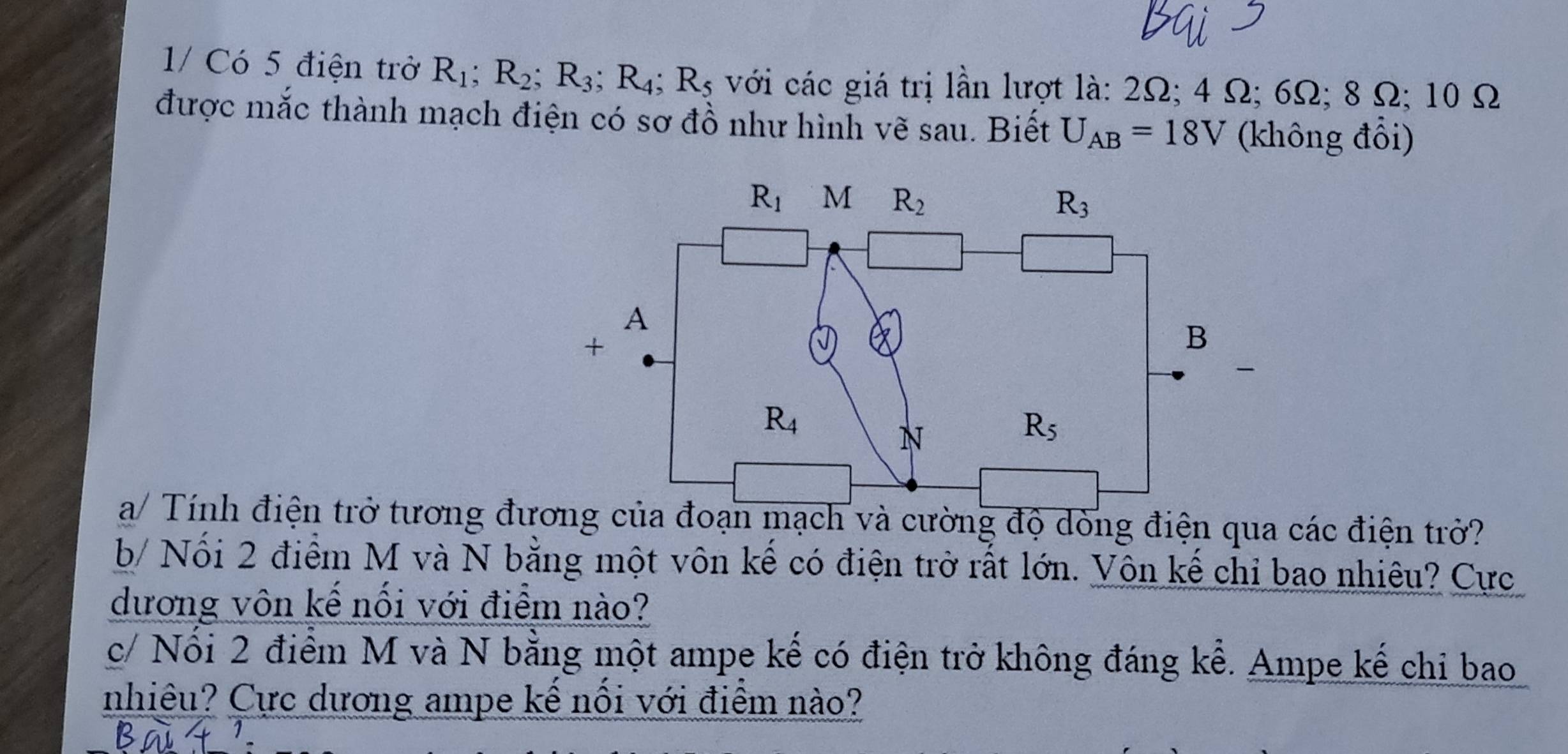 1/ Có 5 điện trở R_1;R_2;R_3;R_4;R_5 với các giá trị lần lượt là: 2Ω; 4 Ω; 6Ω; 8 Ω; 10 Ω
được mắc thành mạch điện có sơ đồ như hình vẽ sau. Biết U_AB=18V (không đổi)
a/ Tính điện trở tương đươnch và cường độ dòng điện qua các điện trở?
b/ Nối 2 điểm M và N bằng một vôn kế có điện trở rất lớn. Vôn kế chỉ bao nhiêu? Cực
dương vôn kế nối với điểm nào?
c/ Nổi 2 điểm M và N bằng một ampe kế có điện trở không đáng kể. Ampe kế chi bao
nhiêu? Cực dương ampe kế nối với điểm nào?