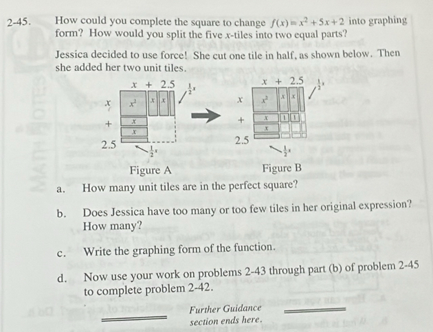 2-45. How could you complete the square to change f(x)=x^2+5x+2 into graphing 
form? How would you split the five x -tiles into two equal parts? 
Jessica decided to use force! She cut one tile in half, as shown below. Then 
she added her two unit tiles.
x+2.5  1/2 x
x+2.5  1/2 x
x x^2 x x x x^2 x x
+ x
+ x
x
x
2.5
2.5 . 1/2 x
 1/2 x
Figure A Figure B 
a. How many unit tiles are in the perfect square? 
b. Does Jessica have too many or too few tiles in her original expression? 
How many? 
c. Write the graphing form of the function. 
d. Now use your work on problems 2-43 through part (b) of problem 2-45 
to complete problem 2-42. 
_ 
Further Guidance_ 
section ends here.