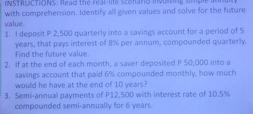 INSTRUCTIONS: Read the real-life scenario involving simple annuity 
with comprehension. Identify all given values and solve for the future 
value. 
1. I deposit P 2,500 quarterly into a savings account for a period of 5
years, that pays interest of 8% per annum, compounded quarterly. 
Find the future value. 
2. If at the end of each month, a saver deposited P 50,000 into a 
savings account that paid 6% compounded monthly, how much 
would he have at the end of 10 years? 
3. Semi-annual payments of P12,500 with interest rate of 10.5%
compounded semi-annually for 6 years.