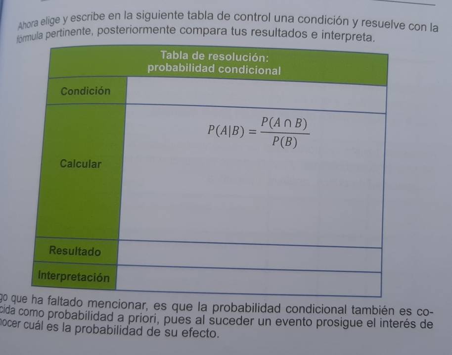 Ahora elige y escribe en la siguiente tabla de control una condición y resuelve con la
pertinente, posteriormente compara tus resultados e i
g0 ar, es que la probabilidad condicional también es co-
cida como probabilidad a priori, pues al suceder un evento prosigue el interés de
nocer cuál es la probabilidad de su efecto.