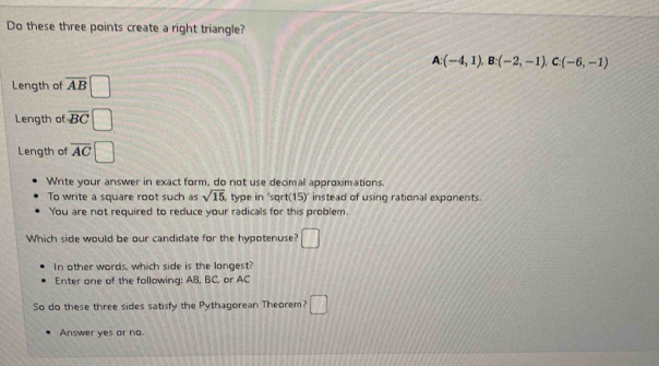 Do these three points create a right triangle?
A:(-4,1), B:(-2,-1), C:(-6,-1)
Length of overline AB
Length of overline BC
Length of overline AC
Write your answer in exact form, do not use decimal approximations. 
To write a square root such as sqrt(15) type in 'sqrt 15) instead of using rational exponents. 
You are not required to reduce your radicals for this problem. 
Which side would be our candidate for the hypotenuse? □ 
In other words, which side is the longest? 
Enter one of the following: AB, BC, or AC
So do these three sides satisfy the Pythagorean Theorem? □ 
Answer yes or no.