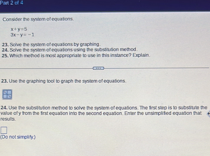 Consider the system of equations.
x+y=5
3x-y=-1
23. Solve the system of equations by graphing.
24. Solve the system of equations using the substitution method.
25. Which method is most appropriate to use in this instance? Explain.
23. Use the graphing tool to graph the system of equations.
24. Use the substitution method to solve the system of equations. The first step is to substitute the
value of y from the first equation into the second equation. Enter the unsimplified equation that
results.
(Do not simplify.)