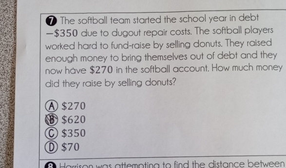 The softball team started the school year in debt
— $350 due to dugout repair costs. The softball players
worked hard to fund-raise by selling donuts. They raised
enough money to bring themselves out of debt and they
now have $270 in the softball account. How much money
did they raise by selling donuts?
A $270
B $620
C $350
① $70
B Harrison was attempting to find the distance between