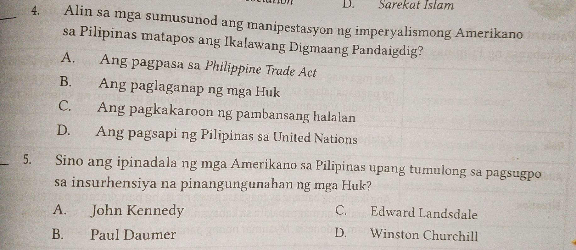 Sarekat Islam
_4. Alin sa mga sumusunod ang manipestasyon ng imperyalismong Amerikano
sa Pilipinas matapos ang Ikalawang Digmaang Pandaigdig?
A. Ang pagpasa sa Philippine Trade Act
B. Ang paglaganap ng mga Huk
C. Ang pagkakaroon ng pambansang halalan
D. Ang pagsapi ng Pilipinas sa United Nations
_
5. Sino ang ipinadala ng mga Amerikano sa Pilipinas upang tumulong sa pagsugpo
sa insurhensiya na pinangungunahan ng mga Huk?
A. John Kennedy C. Edward Landsdale
B. Paul Daumer D. Winston Churchill