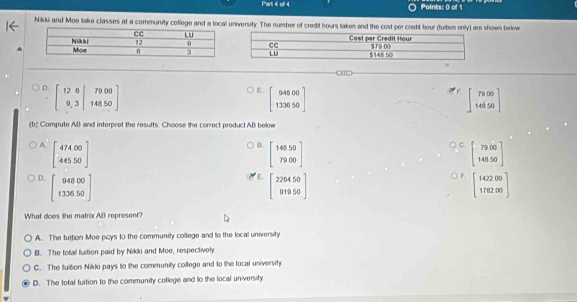 Nikki and Moe take classes at a community college and a local university. The number of credit hours taken and the cost per credit hour (tuition only) are shown below
D. beginbmatrix 12&6|79&3endvmatrix &79.34850endbmatrix
E. beginbmatrix 94800 133050endbmatrix
beginbmatrix 7900 14650endbmatrix
(b) Compute AB and interpret the results. Choose the correct product AB below
A. beginbmatrix 47400 44550endbmatrix
B. beginbmatrix 14050 7900endbmatrix
C. beginbmatrix 7900 14850endbmatrix
E. beginbmatrix 228450 91950endbmatrix
F.
D. beginbmatrix 94800 133650endbmatrix beginbmatrix 142200 178200endbmatrix
What does the matrix AB represent?
A. The tuition Moe pays to the community college and to the local university
B. The total tuition paid by Nikki and Moe, respectively.
C. The tuition Nikki pays to the community college and to the local university
D. The total tuition to the community college and to the local university.