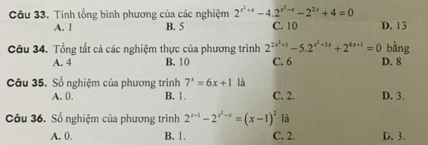 Tính tổng bình phương của các nghiệm 2^(x^2)+x-4.2^(x^2)-x-2^(2x)+4=0
A. l B. 5 C. 10 D. 13
Câu 34. Tổng tất cả các nghiệm thực của phương trình 2^(2x^2)+1-5.2^(x^2)+3x+2^(6x+1)=0 bằng
A. 4 B. 10 C. 6 D. 8
Câu 35. Số nghiệm của phương trình 7^x=6x+1 là
A. 0. B. 1. C. 2. D. 3.
Câu 36. Số nghiệm của phương trình 2^(x-1)-2^(x^2)-x=(x-1)^2 là
A. 0. B. 1. C. 2. D. 3.