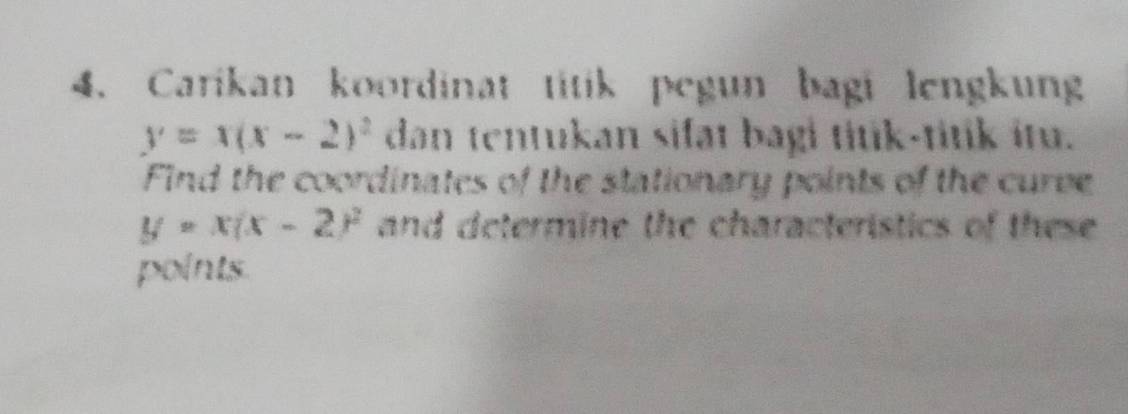 Carikan koordinat titik pegun bagi lengkung
y=x(x-2)^2 dan tentukan sifat bagi titik-titik itu.
Find the coordinates of the stationary points of the curve
y=x(x-2)^2 and determine the characteristics of these 
points.