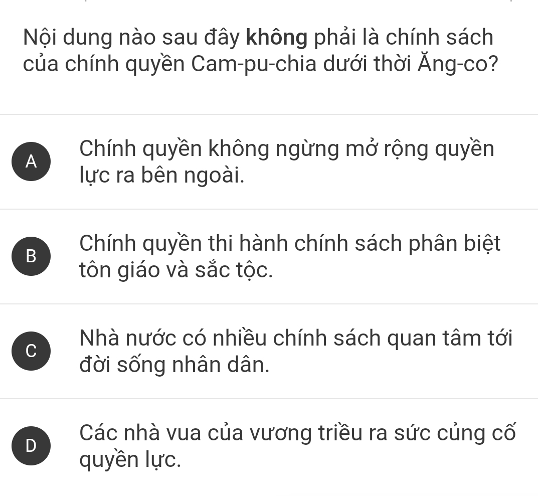 Nội dung nào sau đây không phải là chính sách
của chính quyền Cam-pu-chia dưới thời Ăng-co?
A
Chính quyền không ngừng mở rộng quyền
lực ra bên ngoài.
B
Chính quyền thi hành chính sách phân biệt
tôn giáo và sắc tộc.
C
Nhà nước có nhiều chính sách quan tâm tới
đời sống nhân dân.
D
Các nhà vua của vương triều ra sức củng cố
quyền lực.