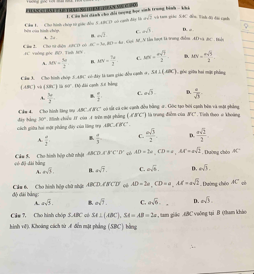 vuống góc với mài nhà.  1
Phân C. Bài Táp Trác Nghiệm (phân Mức Độ)
1. Câu hỏi dành cho đối tượng học sinh trung bình - khá
Câu 1. Cho hình chóp tử giác đều S.ABCD có cạnh đáy là asqrt(2) và tam giác SAC đều. Tính độ dài cạnh
bên của hình chóp. C. asqrt(3).
D. a .
A. 2a .
B. asqrt(2).
Câu 2. Cho tứ diện ABCD có AC=3a,BD=4a. Gọi M, N lần lượt là trung điểm ADvà BC . Biết
AC vuông góc BD. Tinh MN .
A. MN= 5a/2 . B. MN= 7a/2 . C. MN= asqrt(7)/2 . D. MN= asqrt(5)/2 .
Câu 3. Cho hình chóp S.ABC có đáy là tam giác đều cạnh a, SA⊥ (ABC) , góc giữa hai mặt phẳng
(ABC) và (SBC) là 60°. Độ dài cạnh SA bằng
B.
A.  3a/2 .  a/2 .
C. asqrt(3). D.  a/sqrt(3) .
Câu 4. Cho hình lăng trụ ABC. A'B'C' có tất cả các cạnh đều bằng a. Góc tạo bởi cạnh bên và mặt phẳng
đáy bằng 30°. Hình chiếu H của A trên mặt phẳng (A'B'C') là trung điểm của B'C'. Tính theo a khoảng
cách giữa hai mặt phẳng đáy của lăng trụ ABC.. 4'B'C'.
B.
A.  a/2 .  a/3 .
C.  asqrt(3)/2 .  asqrt(2)/2 .
D.
Câu 5. Cho hình hộp chữ nhật ABCD.A'B'C'D' có AD=2a,CD=a,AA'=asqrt(2). Đường chéo AC'
có độ dài bằng
A. asqrt(5). B. asqrt(7). C. asqrt(6).
D. asqrt(3).
Câu 6. Cho hình hộp chữ nhật ABCD.A'B'C'D' có AD=2a,CD=a,AA'=asqrt(2). Đường chéo AC' có
độ dài bằng:
A. asqrt(5). B. asqrt(7). C. asqrt(6). D. asqrt(3).
Câu 7. Cho hình chóp S.ABC có SA⊥ (ABC),SA=AB=2a , tam giác ABC vuông tại B (tham khảo
hình vẽ). Khoảng cách từ A đến mặt phẳng (SBC) bằng