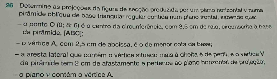 Determine as projeções da figura de secção produzida por um plano horizontal v numa 
pirâmide oblíqua de base triangular regular contida num plano frontal, sabendo que: 
- o ponto O(0;8;6) é o centro da circunferência, com 3,5 cm de raio, circunscrita à base 
da pirâmide, [ ABC ]; 
- o vértice A, com 2,5 cm de abcissa, é o de menor cota da base; 
- a aresta lateral que contém o vértice situado mais à direita é de perfil, e o vértice V 
da pirâmide tem 2 cm de afastamento e pertence ao plano horizontal de projeção; 
- o plano v contém o vértice A.