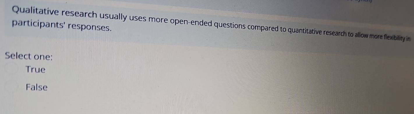 participants' responses. Qualitative research usually uses more open-ended questions compared to quantitative research to allow more flexibility in
Select one:
True
False