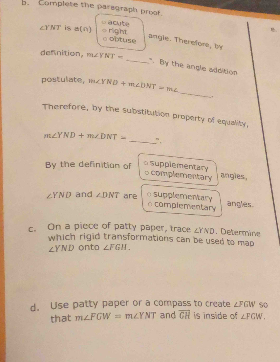 Complete the paragraph proof. 
acute
∠ YNT is a(n) right 
e. 
obtuse 
angle. Therefore, by 
definition, m∠ YNT=
_ By the angle addition 
_ 
postulate, m∠ YND+m∠ DNT=m∠
Therefore, by the substitution property of equality,
m∠ YND+m∠ DNT=
_°. 
By the definition of supplementary 
complementary angles,
∠ YND and ∠ DNT are supplementary angles. 
complementary 
c. On a piece of patty paper, trace ∠ YND. Determine 
which rigid transformations can be used to map
∠ YND onto ∠ FGH. 
d. Use patty paper or a compass to create ∠ FGW so 
that m∠ FGW=m∠ YNT and vector GH is inside of ∠ FGW.