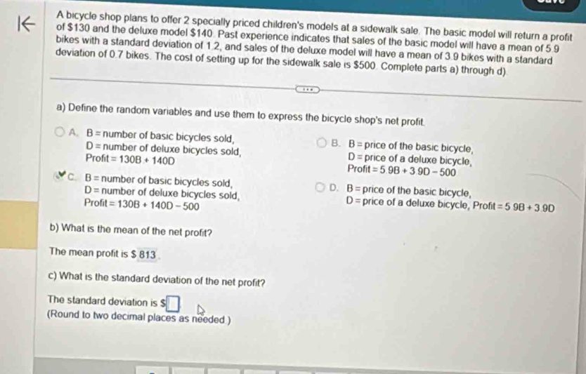 A bicycle shop plans to offer 2 specially priced children's models at a sidewalk sale. The basic model will return a profit
of $130 and the deluxe model $140 Past experience indicates that sales of the basic model will have a mean of 5.9
bikes with a standard deviation of 1.2, and sales of the deluxe model will have a mean of 3.9 bikes with a standard
deviation of 0.7 bikes. The cost of setting up for the sidewalk sale is $500. Complete parts a) through d)
a) Define the random variables and use them to express the bicycle shop's net profit.
A. B= number of basic bicycles sold, B. B= price of the basic bicycle,
D= number of deluxe bicycles sold, D= price of a deluxe bicycle,
Profit =130B+140D Profit =5.9B+3.9D-500
c. B= number of basic bicycles sold, D. B= price of the basic bicycle,
D= number of deluxe bicycles sold, D= price of a deluxe bicycle, Profit =598+3.90
Profit =130B+140D-500
b) What is the mean of the net profit?
The mean profit is $ 813.
c) What is the standard deviation of the net profit?
The standard deviation is $
(Round to two decimal places as needed )