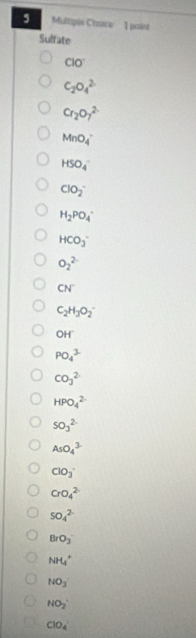 Multipie Chaire 1 paint 
Sulfate
ClO^-
C_2O_4^((2-)
Cr_2)O_7^((2-)
MnO_4^-
HSO_4^-
ClO_2^-
H_2)PO_4^(-
HCO_3^-
O_2^(2-)
CN^-)
C_2H_3O_2^(-
OH
PO_4^(3-)
CO_3^(2-)
HPO_4^(2-)
SO_3^(2-)
AsO_4^(3-)
ClO_3^-
CrO_4^(2-)
SO_4^(2-)
BrO_3)
NH_4^(+
NO_3)
NO_2^(+
ClO_4)