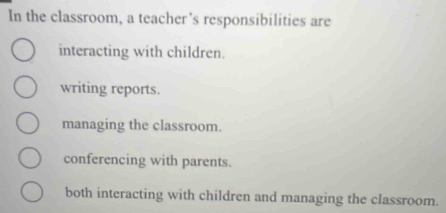 In the classroom, a teacher’s responsibilities are
interacting with children.
writing reports.
managing the classroom.
conferencing with parents.
both interacting with children and managing the classroom.