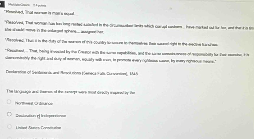 Resolved, That woman is man's equal.....
"Resolved, That woman has too long rested satisfied in the circumscribed limits which corrupt customs... have marked out for her, and that it is tim
she should move in the enlarged sphere... assigned her.
"Resolved, That it is the duty of the women of this country to secure to themselves their sacred right to the elective franchise.
"Resolved,... That, being invested by the Creator with the same capabilities, and the same consciousness of responsibility for their exercise, it is
demonstrably the right and duty of woman, equally with man, to promote every righteous cause, by every righteous means."
Declaration of Sentiments and Resolutions (Seneca Falls Convention), 1848
The language and themes of the excerpt were most directly inspired by the
Northwest Ordinance
Declaration of Independence
United States Constitution