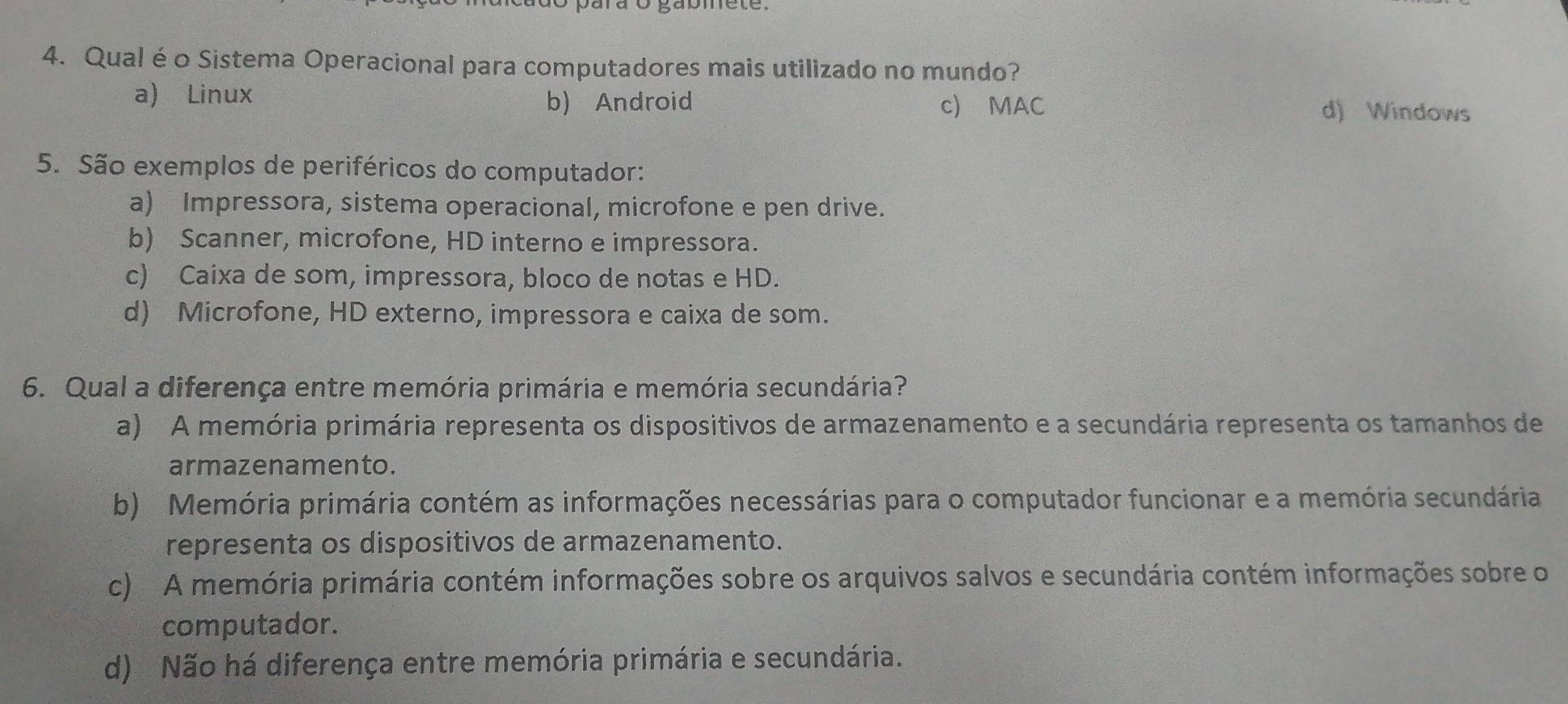 Qual éo Sistema Operacional para computadores mais utilizado no mundo?
a) Linux b) Android
c) MAC d) Windows
5. São exemplos de periféricos do computador:
a) Impressora, sistema operacional, microfone e pen drive.
b) Scanner, microfone, HD interno e impressora.
c) Caixa de som, impressora, bloco de notas e HD.
d) Microfone, HD externo, impressora e caixa de som.
6. Qual a diferença entre memória primária e memória secundária?
a) A memória primária representa os dispositivos de armazenamento e a secundária representa os tamanhos de
armazenamento.
b) Memória primária contém as informações necessárias para o computador funcionar e a memória secundária
representa os dispositivos de armazenamento.
c) A memória primária contém informações sobre os arquivos salvos e secundária contém informações sobre o
computador.
d) Não há diferença entre memória primária e secundária.