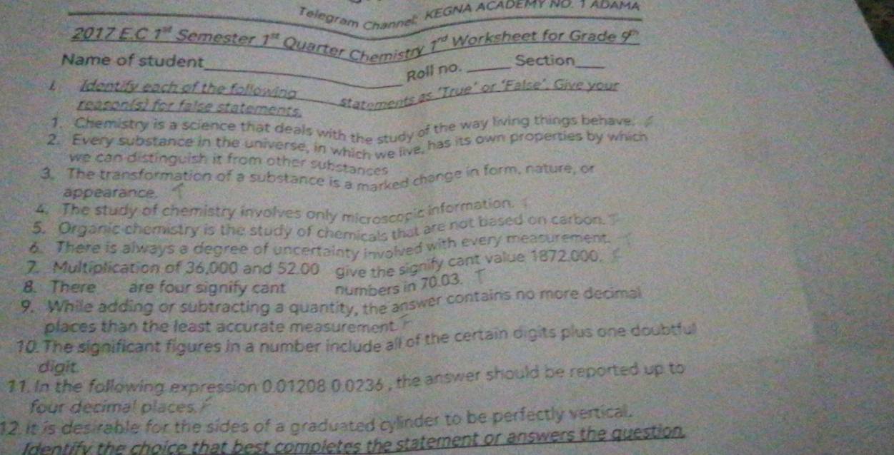 Telegram Channel: KEGNA ACADEMY NO. 1 ADAMA 
2017 E.C 7^(st) Semester 1^(st) Quarter Chemistry 7^(nd) Worksheet for Grade 9' 
Name of student Section_ 
_Roll no._ 
Identify each of the following 
_statements as 'True’ or ‘False’. Give your 
reason(s) for false statements. 
1. Chemistry is a science that deals with the study of the way living things behave 
2. Every substance in the universe, in which we live, has its own properties by which 
we can distinguish it from other substances 
3. The transformation of a substance is a marked change in form, nature, of 
appearance. 
4. The study of chemistry involves only microscopic information. 
5. Organic chemistry is the study of chemicals that are not based on carbon. 
6. There is always a degree of uncertainty invalved with every measurement 
7. Multiplication of 36,000 and 52.00 give the signify cant value 1872.000. 
8. There are four signify cant numbers in 70.03. T 
9. While adding or subtracting a quantity, the answer contains no more decimal 
places than the least accurate measurement. 
10. The significant figures in a number include all of the certain oigits plus one doubtful 
digit. 
11. In the following expression 0.01208 0.0236 , the answer should be reported up to 
four decimal places. / 
12. It is desirable for the sides of a graduated cylinder to be perfectly vertical. 
identify the choice that best completes the statement or answers the question.