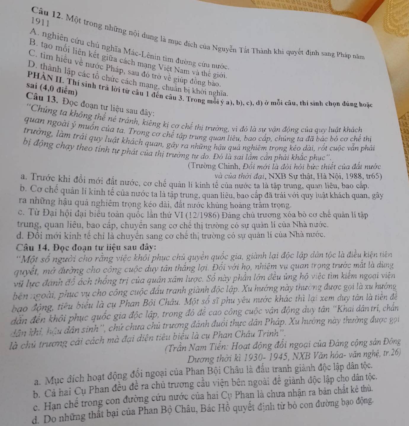 1911
Câu 12. Một trong những nội dung là mục đích của Nguyễn Tất Thành khi quyết định sang Pháp năm
A. nghiên cứu chủ nghĩa Mác-Lênin tìm đường cứu nước
B. tạo mối liên kết giữa cách mạng Việt Nam và thế giới
C. tìm hiều về nước Pháp, sau đó trở về giúp đồng bảo
D. thành lập các tổ chức cách mạng, chuẩn bị khởi nghĩa
sai (4,0 điểm)
PHÀN II. Thí sinh trả lời từ câu 1 đến câu 3. Trong mỗi ý a), b), c), d) ở mỗi câu, thí sinh chọn đúng hoặc
Câu 13. Đọc đoạn tư liệu sau đây:
'Chúng ta không thể né tránh, kiêng kị cơ chế thị trường, vì đó là sự vận động của quy luật khách
quan ngoài ý muốn của ta. Trong cơ chế tập trung quan liêu, bao cấp, chúng ta đã bác bỏ cơ chế thị
trường, làm trái quy luật khách quan, gây ra những hậu quả nghiêm trọng kéo dài, rốt cuộc vẫn phải
bị động chạy theo tính tự phát của thị trường tự do. Đó là sai lầm cần phái khắc phục''.
(Trường Chinh, Đổi mới là đòi hỏi bức thiết của đất nước
và của thời đại, NXB Sự thật, Hà Nội, 1988, tr65)
a. Trước khi đổi mới đất nước, cơ chế quản lí kinh tế của nước ta là tập trung, quan liêu, bao cấp.
b. Cơ chế quản lí kinh tế của nước ta là tập trung, quan liêu, bao cấp đã trái với quy luật khách quan, gây
ra những hậu quả nghiêm trọng kéo dài, đất nước khủng hoảng trầm trọng.
c. Từ Đại hội đại biểu toàn quốc lần thứ VI (12/1986) Đảng chủ trương xóa bỏ cơ chế quản lí tập
trung, quan liêu, bao cấp, chuyển sang cơ chế thị trường có sự quản lí của Nhà nước.
d. Đổi mới kinh tế chỉ là chuyển sang cơ chế thị trường có sự quản lí của Nhà nước.
Câu 14. Đọc đoạn tư liệu sau đây:
'Một số người cho rằng việc khôi phục chủ quyền quốc gia, giành lại độc lập dân tộc là điều kiện tiên
quyết, mở đường cho công cuộc duy tân thắng lợi. Đối với họ, nhiệm vụ quan trọng trước mắt là dùng
vũ lực đánh đổ ách thống trị của quân xâm lược. Số này phần lớn đều ủng hộ việc tìm kiếm ngoại viện
bên ngoài, phục vụ cho công cuộc đấu tranh giành độc lập. Xu hướng này thường được gọi là xu hướng
bạo động, tiêu biểu là cụ Phan Bội Châu. Một số sĩ phu yêu nước khác thì lại xem duy tân là tiền đề
dn đến khôi phục quốc gia độc lập, trong đó để cao công cuộc vận động duy tân 'Khai dântrí, chấn
dân khi, hậu dân sinh'', chứ chưa chủ trương đánh đuổi thực dân Pháp. Xu hướng này thường được gọi
là chú trương cải cách mà đại diện tiêu biểu là cụ Phan Châu Trinh'.
(Trần Nam Tiến: Hoạt động đối ngoại của Đảng cộng sản Đông
Dương thời kì 1930- 1945, NXB Văn hóa- văn nghệ, tr.26)
a. Mục đích hoạt động đối ngoại của Phan Bội Châu là đấu tranh giành độc lập dân tộc.
b. Cả hai Cụ Phan đều đề ra chủ trương cầu viện bên ngoài đề giành độc lập cho dân tộc.
c. Hạn chế trong con đường cứu nước của hai Cụ Phan là chưa nhận ra bản chất kẻ thù.
d. Do những thất bại của Phan Bộ Châu, Bác Hồ quyết định từ bỏ con đường bạo động.