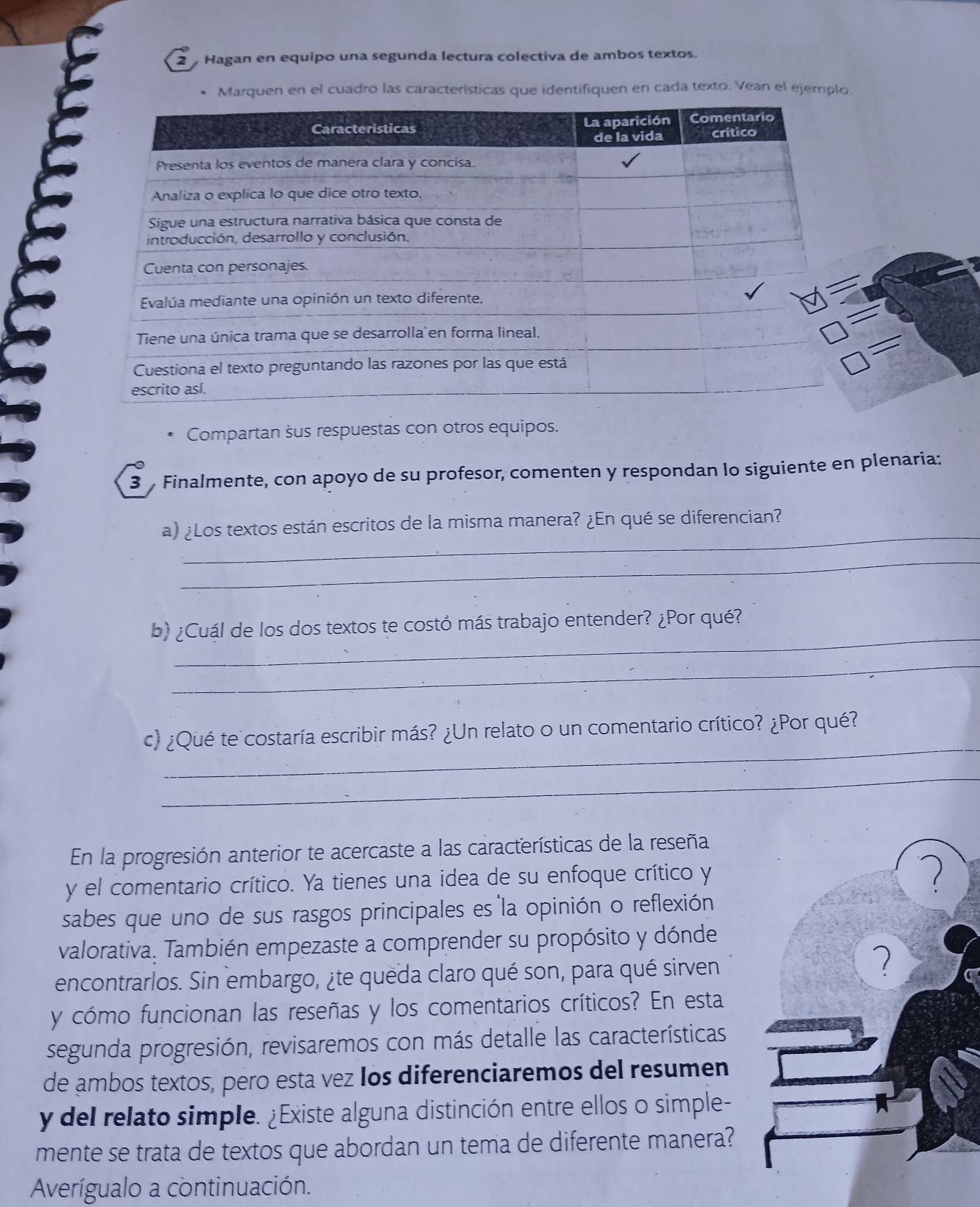 Hagan en equipo una segunda lectura colectiva de ambos textos. 
Marquen en el cuadro las características que identifiquen en cada texto. Vean el ejemplo 
Compartan sus respuestas con otros equipos. 
3 Finalmente, con apoyo de su profesor, comenten y respondan lo siguiente en plenaria: 
_ 
a) ¿Los textos están escritos de la misma manera? ¿En qué se diferencian? 
_ 
_ 
b) ¿Cuál de los dos textos te costó más trabajo entender? ¿Por qué? 
_ 
_ 
c) ¿Qué te costaría escribir más? ¿Un relato o un comentario crítico? ¿Por qué? 
_ 
En la progresión anterior te acercaste a las características de la reseña 
y el comentario crítico. Ya tienes una idea de su enfoque crítico y 
sabes que uno de sus rasgos principales es la opinión o reflexión 
valorativa. También empezaste a comprender su propósito y dónde 
encontrarlos. Sin embargo, ¿te queda claro qué son, para qué sirven 
7 
y cómo funcionan las reseñas y los comentarios críticos? En esta 
segunda progresión, revisaremos con más detalle las características 
de ambos textos, pero esta vez los diferenciaremos del resumen 
y del relato simple. ¿Existe alguna distinción entre ellos o simple- 
mente se trata de textos que abordan un tema de diferente manera? 
Averígualo a continuación.