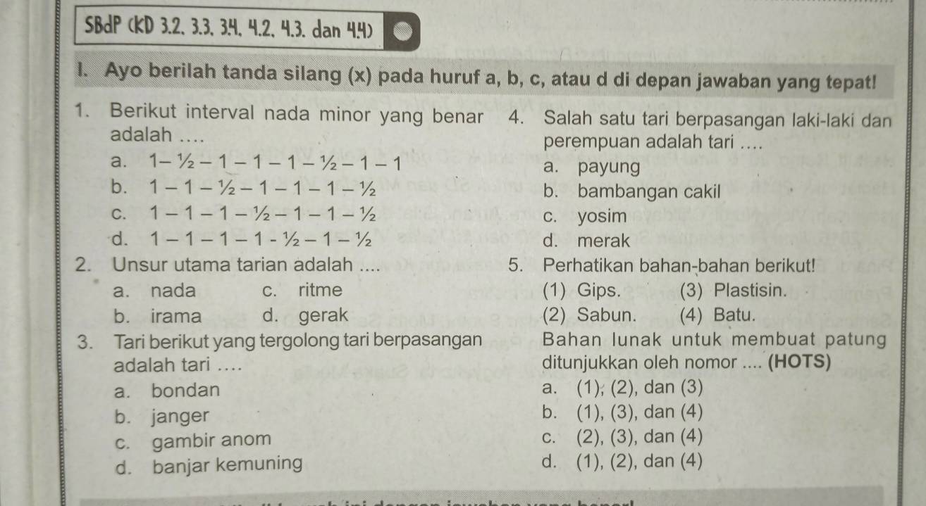 SBdP (KD 3.2, 3.3, 3.4, 4.2, 4.3. dan 4.4)
I. Ayo berilah tanda silang (x) pada huruf a, b, c, atau d di depan jawaban yang tepat!
1. Berikut interval nada minor yang benar 4. Salah satu tari berpasangan laki-laki dan
adalah .... perempuan adalah tari ....
a. 1-1/2-1-1-1-1/2-1-1 a. payung
b. 1-1-1/2-1-1-1-1/2 b. bambangan cakil
C. 1-1-1-1/2-1-1-1/2 c. yosim
d. 1-1-1-1-1/2-1-1/2 d. merak
2. Unsur utama tarian adalah .... 5. Perhatikan bahan-bahan berikut!
a. nada c. ritme (1) Gips. (3) Plastisin.
b. irama d. gerak (2) Sabun. (4) Batu.
3. Tari berikut yang tergolong tari berpasangan Bahan lunak untuk membuat patung
adalah tari .... ditunjukkan oleh nomor .... (HOTS)
a. bondan a. (1); (2), dan (3)
b. janger b. (1), (3), dan (4)
c. gambir anom c. (2), (3), dan (4)
d. banjar kemuning d. (1), (2), dan (4)