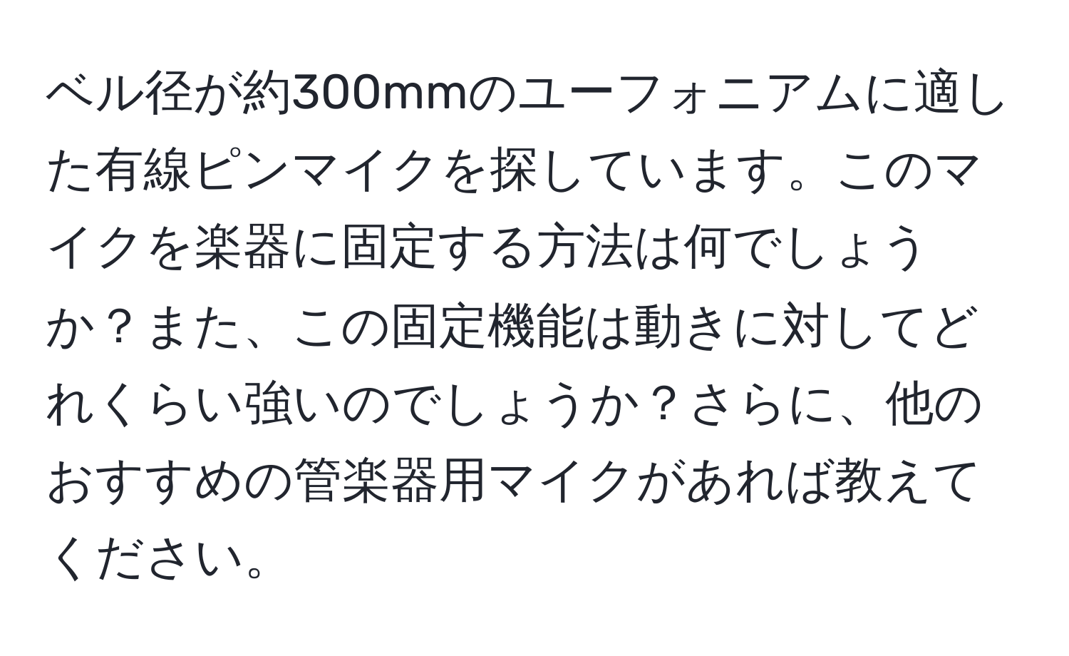 ベル径が約300mmのユーフォニアムに適した有線ピンマイクを探しています。このマイクを楽器に固定する方法は何でしょうか？また、この固定機能は動きに対してどれくらい強いのでしょうか？さらに、他のおすすめの管楽器用マイクがあれば教えてください。