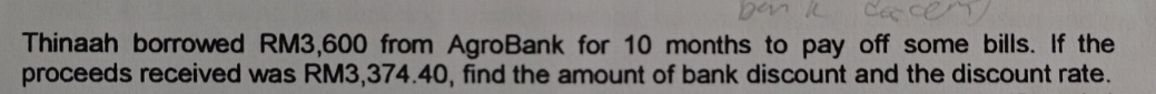 Thinaah borrowed RM3,600 from AgroBank for 10 months to pay off some bills. If the 
proceeds received was RM3,374.40, find the amount of bank discount and the discount rate.