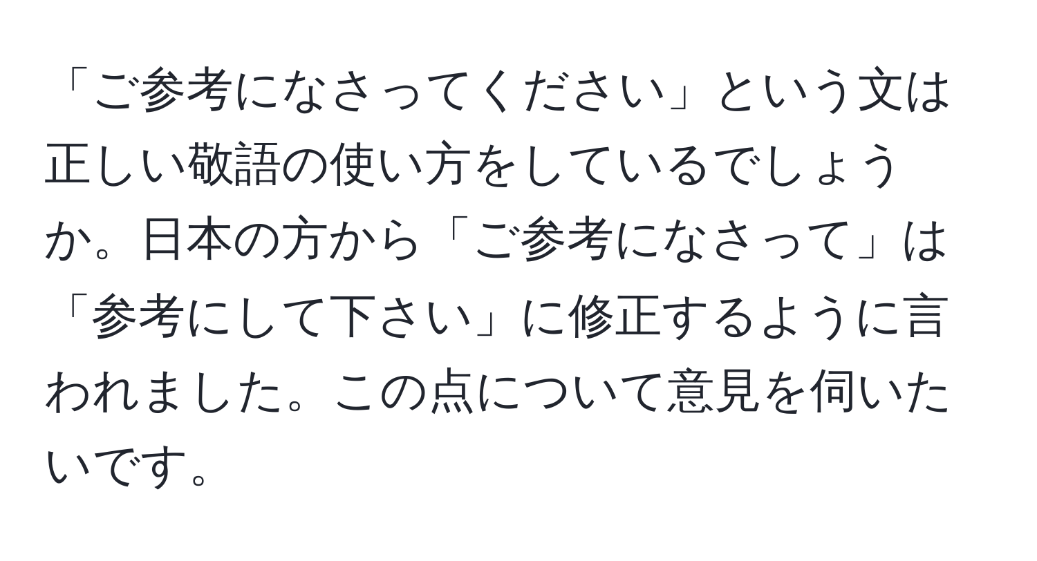 「ご参考になさってください」という文は正しい敬語の使い方をしているでしょうか。日本の方から「ご参考になさって」は「参考にして下さい」に修正するように言われました。この点について意見を伺いたいです。