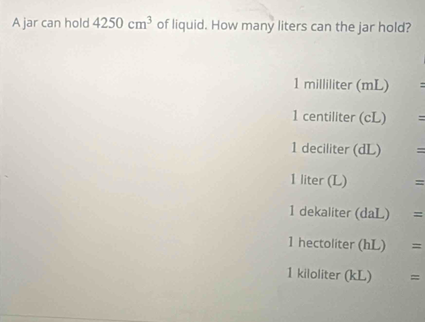 A jar can hold 4250cm^3 of liquid. How many liters can the jar hold?
1 milliliter (mL) =
1 centiliter (cL) =
1 deciliter (dL) =
1 liter (L) =
1 dekaliter (daL) =
1 hectoliter (hL) =
1 kiloliter (kL) x_1/22 =