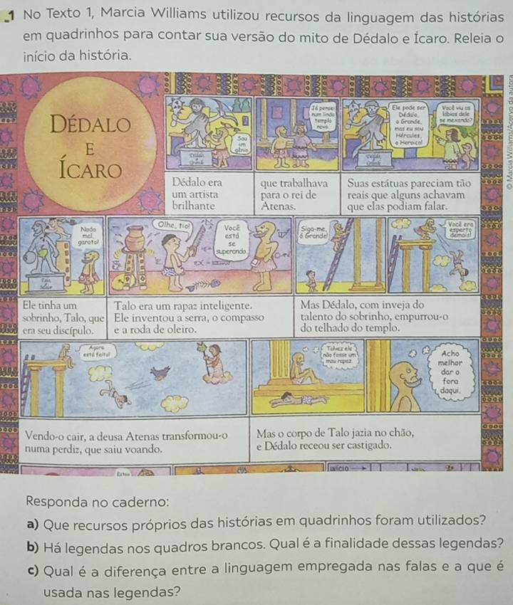 No Texto 1, Marcia Williams utilizou recursos da linguagem das histórias 
em quadrinhos para contar sua versão do mito de Dédalo e Ícaro. Releia o 
início da história. 
Ele pode ser 
Já persel num líndo Dedalo Vacê viu es kbios de le 
Dédalo templo mas cu sov o Grande. e mexendo 
Hércules 
E o Heroical 
º º 
Ícaro Dédalo era que trabalhava Suas estátuas pareciam tão 
um artista para o rei de reais que alguns achavam 
brilhante Atenas. que elas podiam falar. 
Ele tinha um Talo era um rapaz inteligente. Mas Dédalo, com inveja do 
sobrinho, Talo, que Ele inventou a serra, o compasso talento do sobrinho, empurrou-o 
era seu discípulo. e a roda de oleiro. do telhado do templo. 
o f ase um e Acho 
mau rapaz. melhor 
dar o 
fora 
。 □ 
daqui . 
o 
Vendo-o cair, a deusa Atenas transformou-o Mas o corpo de Talo jazia no chão, 
numa perdiz, que saiu voando. e Dédalo receou ser castigado. 
Vícn 
Responda no caderno: 
a) Que recursos próprios das histórias em quadrinhos foram utilizados? 
b) Há legendas nos quadros brancos. Qual é a finalidade dessas legendas? 
c) Qual é a diferença entre a linguagem empregada nas falas e a que é 
usada nas legendas?