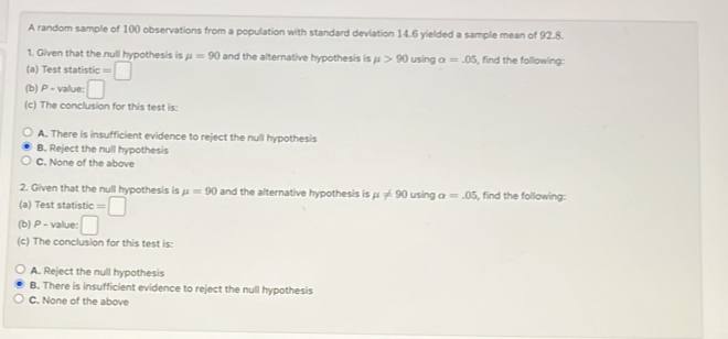 A random sample of 100 observations from a population with standard deviation 14.6 yielded a sample mean of 92.8.
1. Given that the null hypothesis is mu =90 and the alternative hypothesis is mu >90 using alpha =.05 , find the following:
(a) Test statistic =□
(b) P - value: □ 
(c) The conclusion for this test is:
A. There is insufficient evidence to reject the null hypothesis
B. Reject the null hypothesis
C. None of the above
2. Given that the null hypothesis is mu =90 and the alternative hypothesis is mu != 90
(a) Test statistic =□ using alpha =.05 , find the following:
(b) P - value: □ 
(c) The conclusion for this test is:
A. Reject the null hypothesis
B. There is insufficient evidence to reject the null hypothesis
C. None of the above