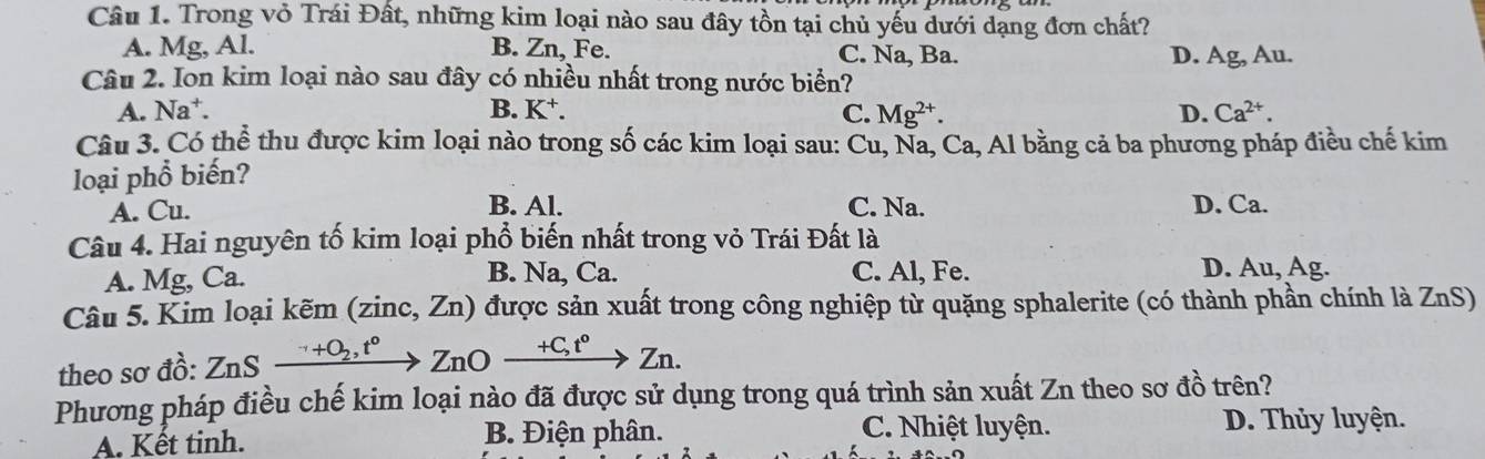 Trong vỏ Trái Đất, những kim loại nào sau đây tồn tại chủ yếu dưới dạng đơn chất?
A. Mg, Al. B. Zn, Fe. C. Na, Ba. D. Ag, Au.
Câu 2. Ion kim loại nào sau đây có nhiều nhất trong nước biển?
A. Na⁺. B. K^+. C. Mg^(2+). D. Ca^(2+). 
Câu 3. Có thể thu được kim loại nào trong số các kim loại sau: Cu, Na, Ca, Al bằng cả ba phương pháp điều chế kim
loại phổ biến?
A. Cu. B. Al. C. Na. D. Ca.
Câu 4. Hai nguyên tố kim loại phổ biến nhất trong vỏ Trái Đất là
A. Mg, Ca. B. Na, Ca. C. Al, Fe. D. Au, Ag.
Câu 5. Kim loại kẽm (zinc, Zn) được sản xuất trong công nghiệp từ quặng sphalerite (có thành phần chính là ZnS)
theo sơ đồ: ZnSxrightarrow '+O_2, t°ZnOxrightarrow +C, t°Zn. 
Phương pháp điều chế kim loại nào đã được sử dụng trong quá trình sản xuất Zn theo sơ đồ trên?
A. Kết tinh. B. Điện phân. C. Nhiệt luyện.
D. Thủy luyện.