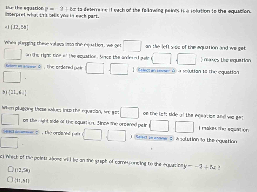 Use the equation y=-2+5x to determine if each of the following points is a solution to the equation. 
Interpret what this tells you in each part. 
a) (12,58)
When plugging these values into the equation, we get on the left side of the equation and we get 
on the right side of the equation. Since the ordered pair ) makes the equation 
Select an answer 0 , the ordered pair ( ] Select an answer ○ a solution to the equation 
b) (11,61)
When plugging these values into the equation, we get □ on the left side of the equation and we get 
on the right side of the equation. Since the ordered pair ) makes the equation 
wedge 
, 
Select an answer C , the ordered pair ) Select an answer ○ a solution to the equation 
c) Which of the points above will be on the graph of corresponding to the equation y=-2+5x ?
(12,58)
(11,61)