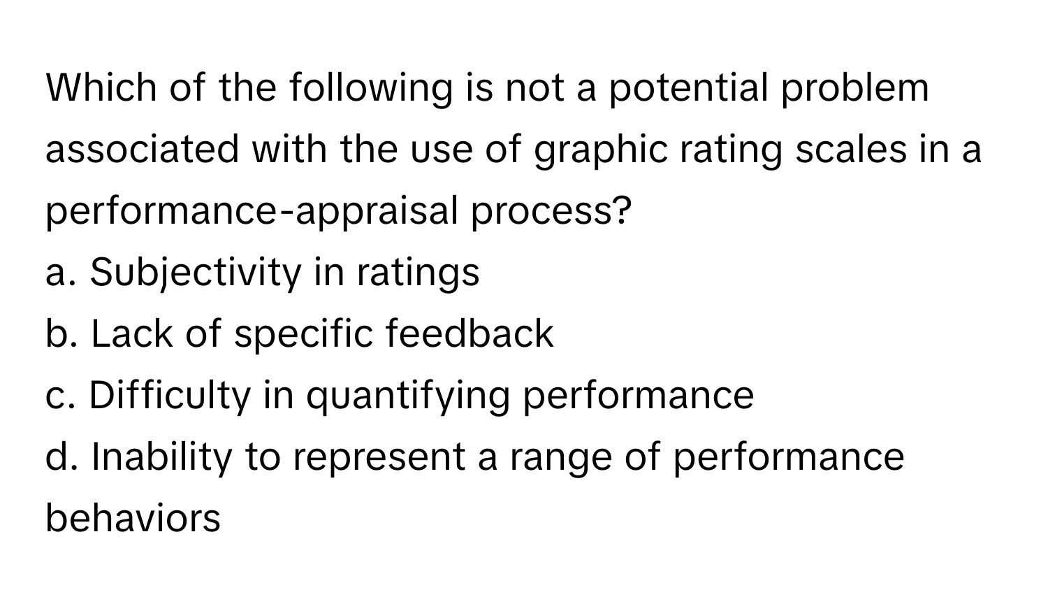 Which of the following is not a potential problem associated with the use of graphic rating scales in a performance-appraisal process?

a. Subjectivity in ratings
b. Lack of specific feedback
c. Difficulty in quantifying performance
d. Inability to represent a range of performance behaviors