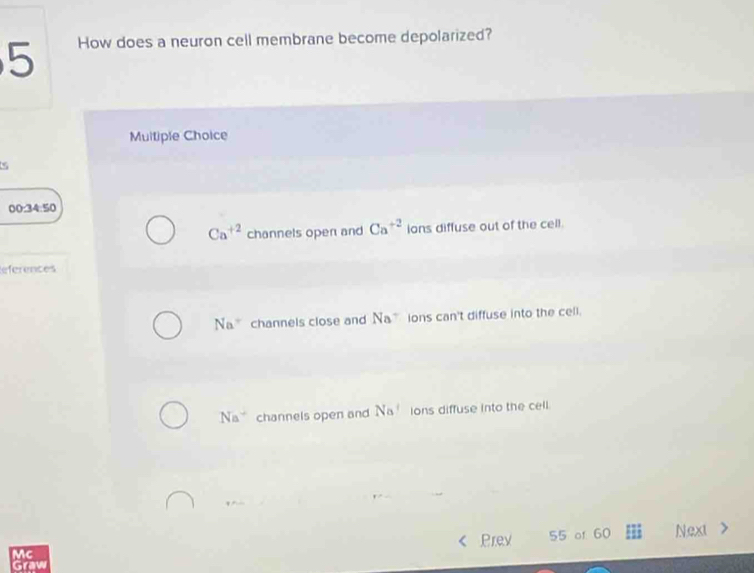 How does a neuron cell membrane become depolarized?
Multiple Choice
00:34:50
Ca^(+2) channels open and Ca^(+2) ions diffuse out of the cell.
References
Na° channels close and Na^- ions can't diffuse into the cell.
Na^+ channels open and Na^2 ions diffuse into the cell.
Prev
Mc 55 of 60 Next
Graw