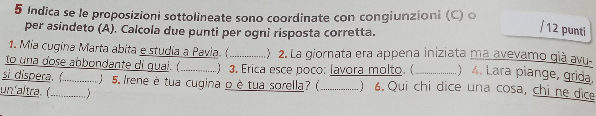 Indica se le proposizioni sottolineate sono coordinate con congiunzioni (C) o 
per asindeto (A). Calcola due punti per ogni risposta corretta. 
/ 12 punti 
1. Mia cugina Marta abita e studia a Pavia. (_ ) 2. La giornata era appena iniziata ma avevamo già avu- 
to una dose abbondante di guai. (._ 
) 3. Erica esce poco: lavora molto. (_ 
) . Lara piange, grida, 
si dispera. (._ ) 5. Irene è tua cugina o è tua sorella?(_ 
un´altra. (._ 
. ) 
) 6. Qui chi dice una cosa, chi ne dice