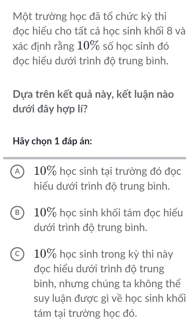 Một trường học đã tổ chức kỳ thi
đọc hiểu cho tất cả học sinh khối 8 và
xác định rằng 10% số học sinh đó
đọc hiểu dưới trình độ trung bình.
Dựa trên kết quả này, kết luận nào
dưới đây hợp lí?
Hãy chọn 1 đáp án:
A 10% học sinh tại trường đó đọc
hiểu dưới trình độ trung bình.
B) 10% học sinh khối tám đọc hiểu
dưới trình độ trung bình.
c) 10% học sinh trong kỳ thi này
đọc hiểu dưới trình độ trung
bình, nhưng chúng ta không thể
suy luận được gì về học sinh khối
tám tại trường học đó.