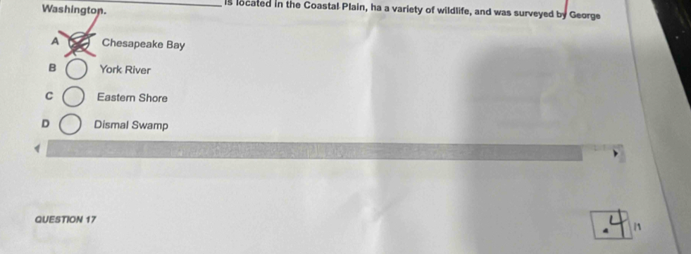Washington.
_is located in the Coastal Plain, ha a variety of wildlife, and was surveyed by George
A Chesapeake Bay
B York River
C Eastern Shore
D Dismal Swamp
1
QUESTION 17