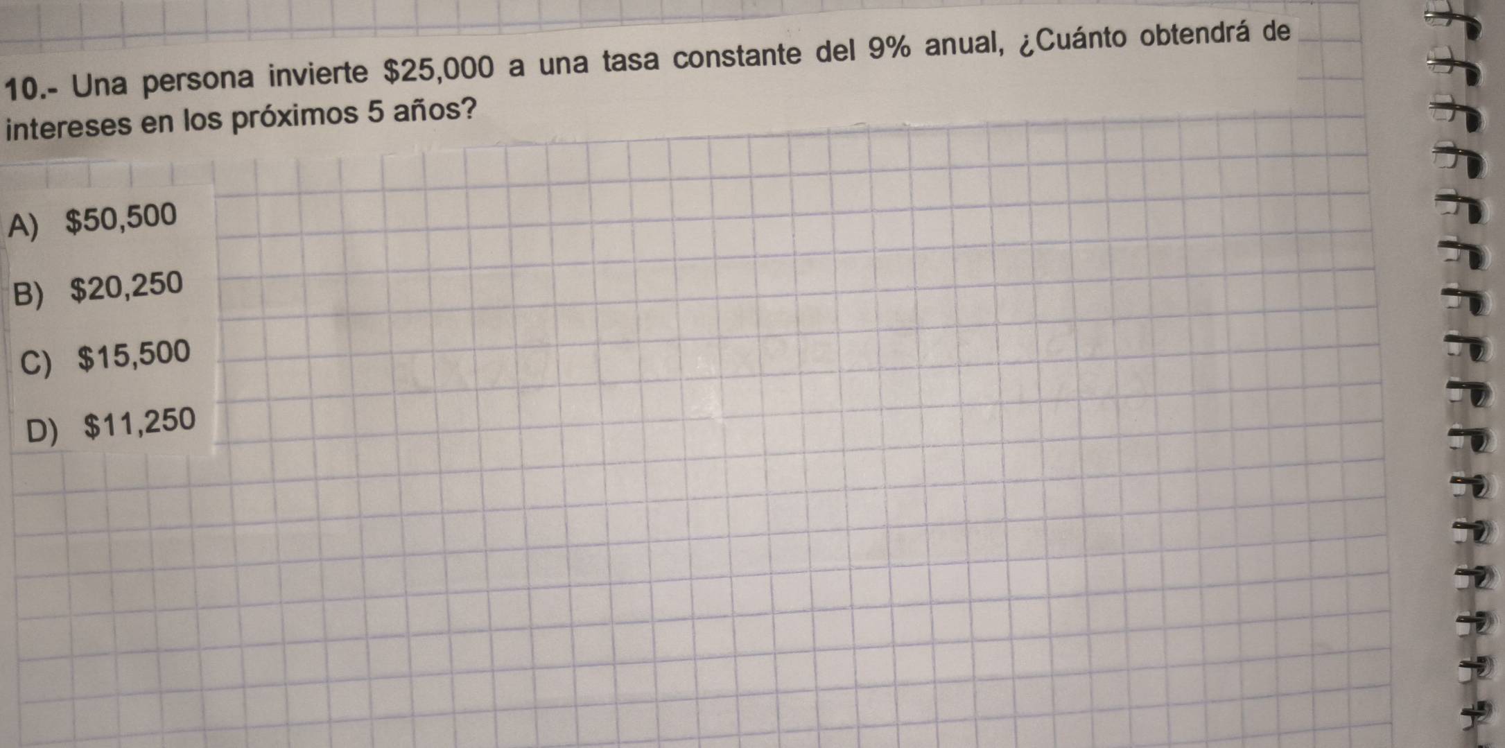 10.- Una persona invierte $25,000 a una tasa constante del 9% anual, ¿Cuánto obtendrá de
intereses en los próximos 5 años?
A) $50,500
B) $20,250
C) $15,500
D $11,250