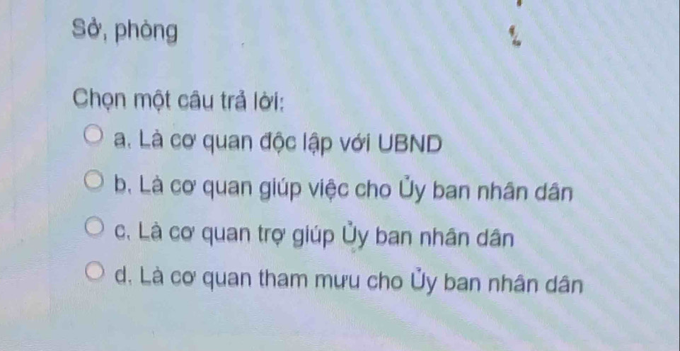 Sở, phòng
Chọn một câu trả lời:
a. Là cơ quan độc lập với UBND
b. Là cơ quan giúp việc cho Ủy ban nhân dân
c. Là cơ quan trợ giúp Ủy ban nhân dân
d. Là cơ quan tham mưu cho Ủy ban nhân dân