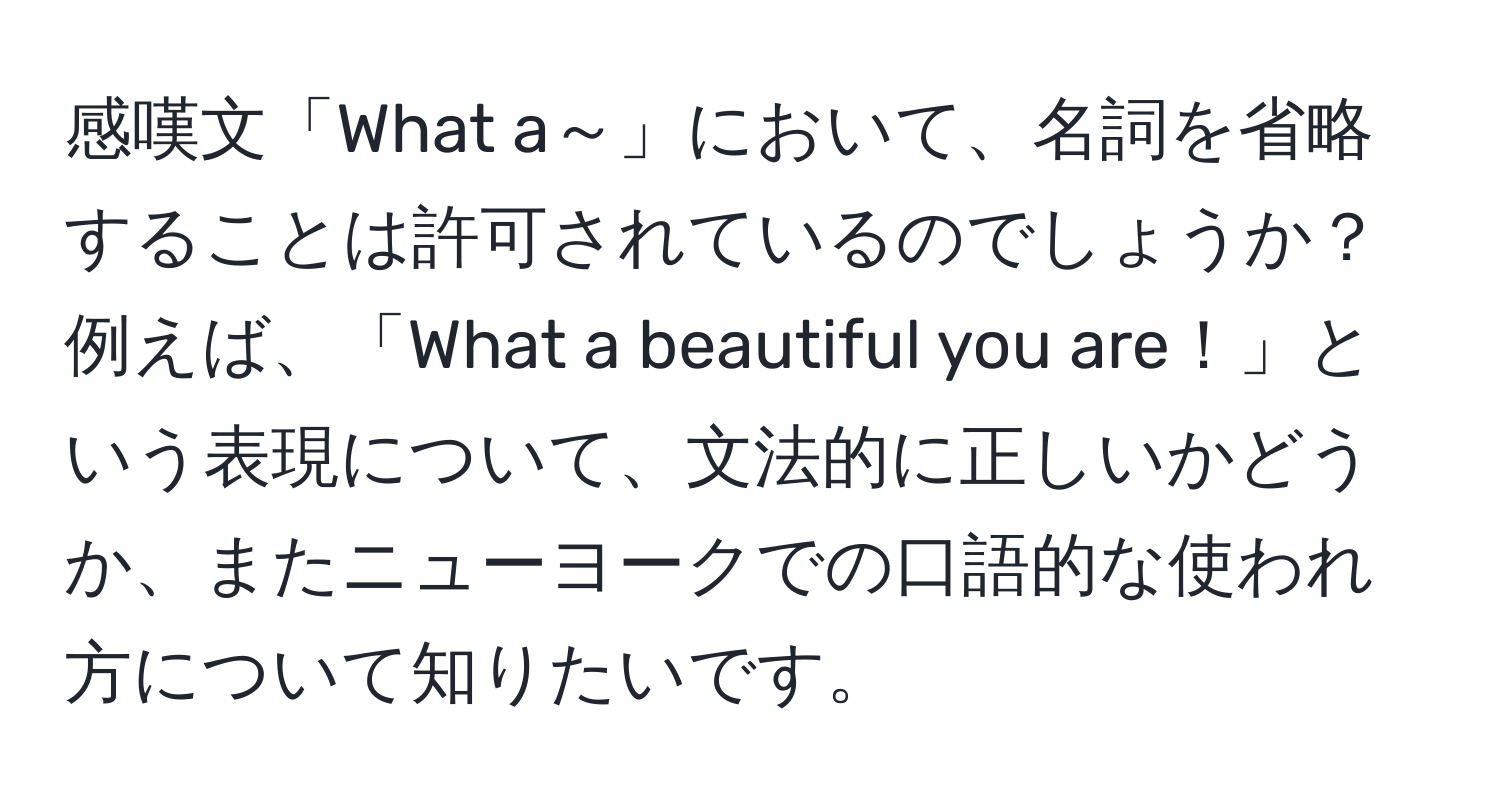 感嘆文「What a～」において、名詞を省略することは許可されているのでしょうか？例えば、「What a beautiful you are！」という表現について、文法的に正しいかどうか、またニューヨークでの口語的な使われ方について知りたいです。