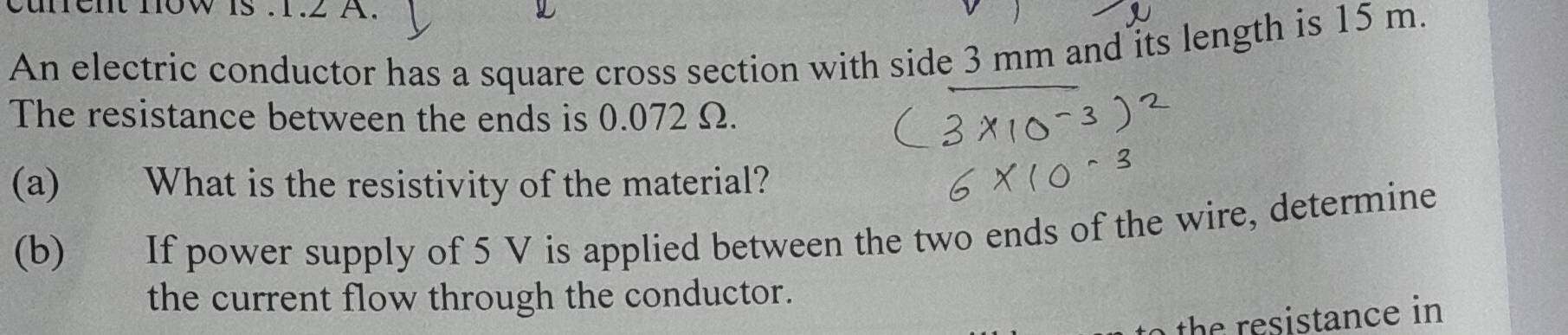 unent now is . 1.2 A. 
a 
An electric conductor has a square cross section with side 3 mm and its length is 15 m. 
The resistance between the ends is 0.072 Ω. 
(a) What is the resistivity of the material? 
(b) If power supply of 5 V is applied between the two ends of the wire, determine 
the current flow through the conductor. 
the resistance in