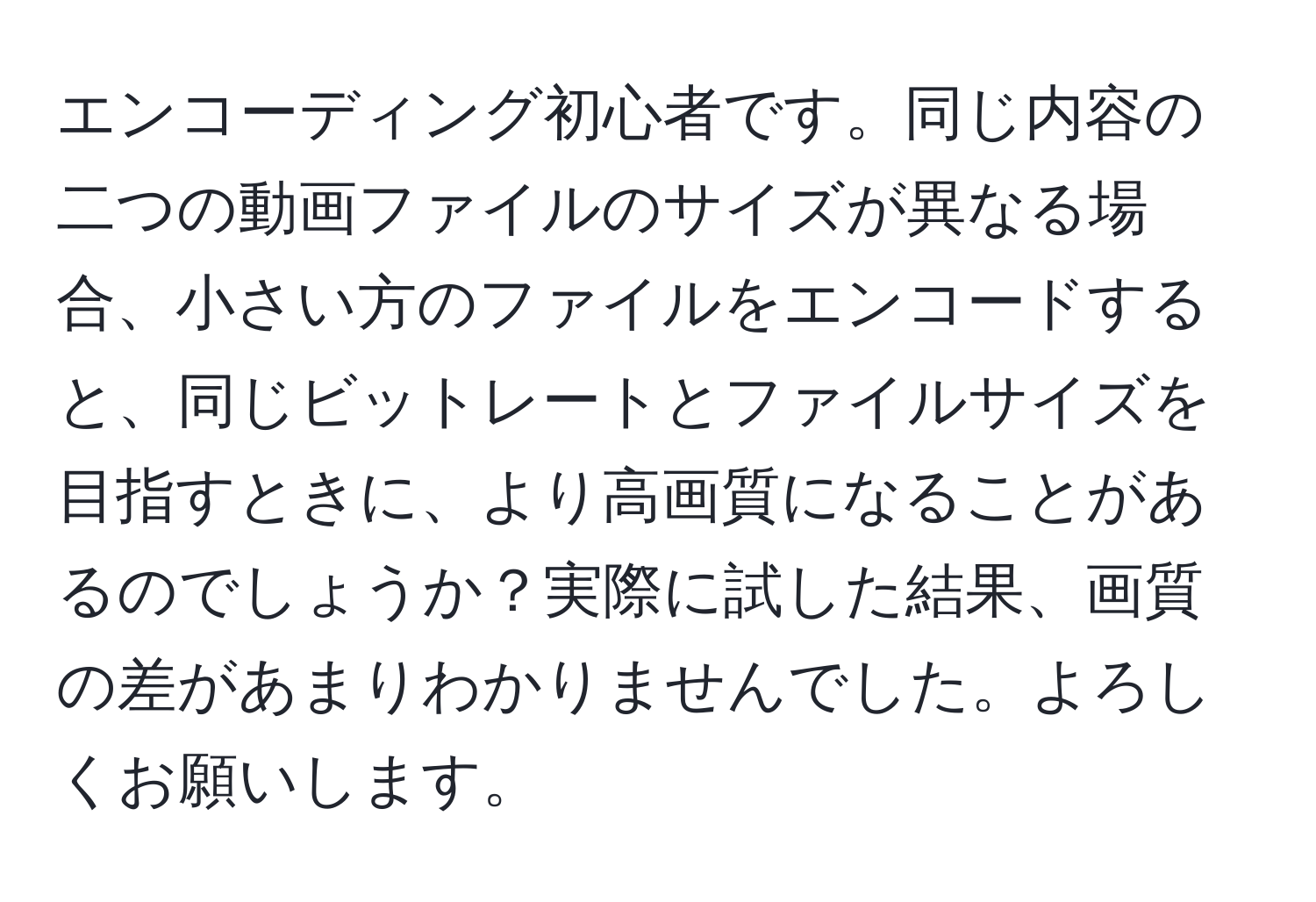 エンコーディング初心者です。同じ内容の二つの動画ファイルのサイズが異なる場合、小さい方のファイルをエンコードすると、同じビットレートとファイルサイズを目指すときに、より高画質になることがあるのでしょうか？実際に試した結果、画質の差があまりわかりませんでした。よろしくお願いします。