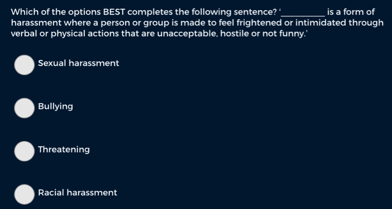 Which of the options BEST completes the following sentence? ‘_ is a form of
harassment where a person or group is made to feel frightened or intimidated through
verbal or physical actions that are unacceptable, hostile or not funny.’
Sexual harassment
Bullying
Threatening
Racial harassment