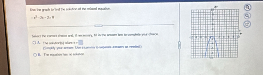 Use the graph to find the solution of the related equation. 
a
-x^2-2x-2=0
Q
B
Select the correct choice and, if necessary, fill in the answer box to complete your choice.
A. The solution(s) is/are x=□
(Simplify your arswer. Use a comma to separate answers as needed )
B. The equation has no solution.